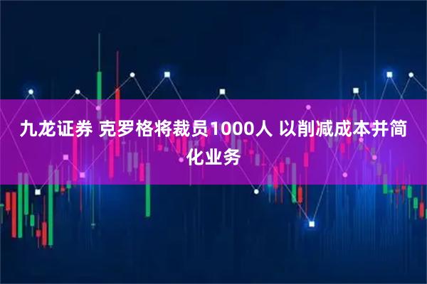 九龙证券 克罗格将裁员1000人 以削减成本并简化业务