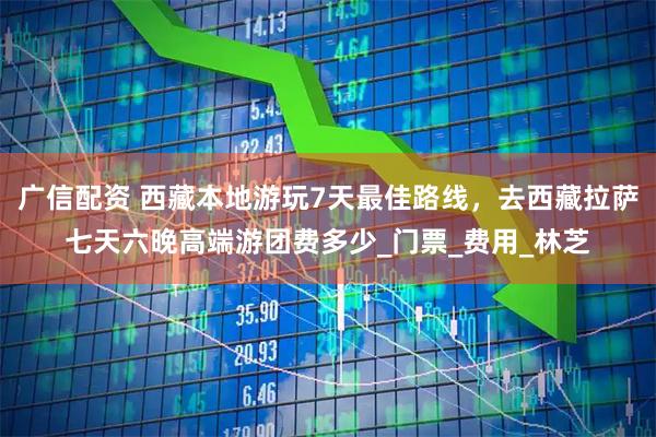 广信配资 西藏本地游玩7天最佳路线，去西藏拉萨七天六晚高端游团费多少_门票_费用_林芝