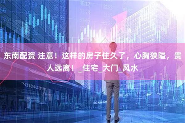 东南配资 注意！这样的房子住久了，心胸狭隘，贵人远离！_住宅_大门_风水