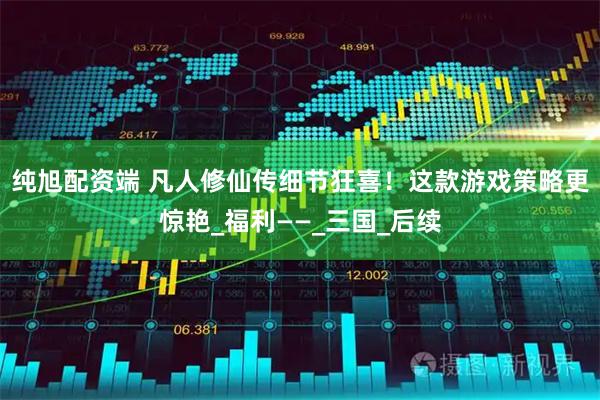 纯旭配资端 凡人修仙传细节狂喜!这款游戏策略更惊艳_福利——_三国_后续