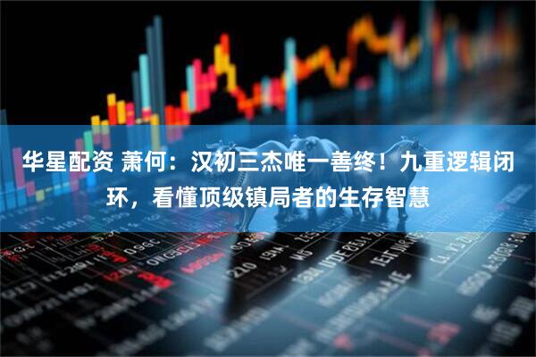 华星配资 萧何：汉初三杰唯一善终！九重逻辑闭环，看懂顶级镇局者的生存智慧
