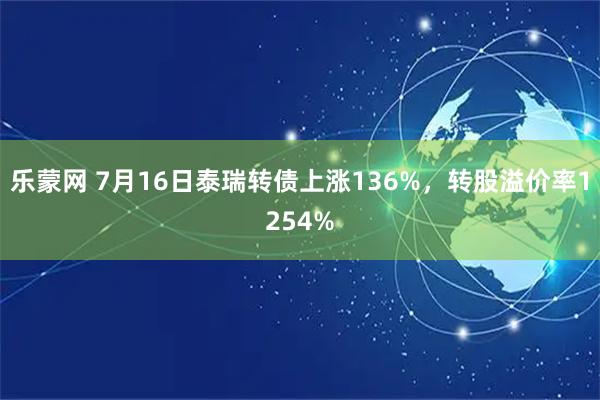 乐蒙网 7月16日泰瑞转债上涨136%，转股溢价率1254%