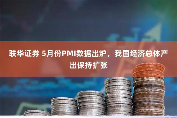 联华证券 5月份PMI数据出炉，我国经济总体产出保持扩张