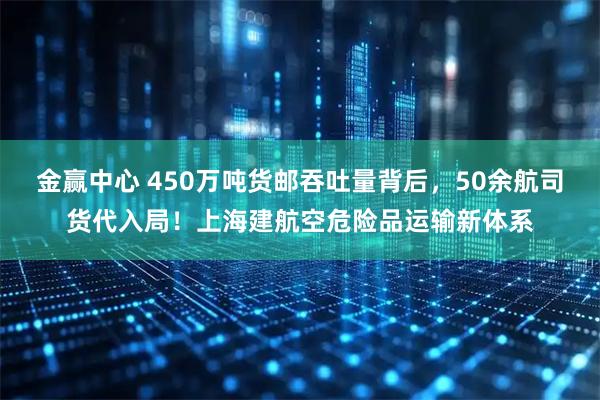 金赢中心 450万吨货邮吞吐量背后,50余航司货代入局!上海建航空危险品运输新体系