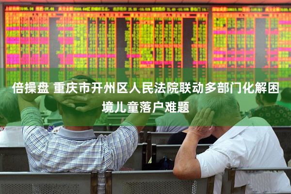 倍操盘 重庆市开州区人民法院联动多部门化解困境儿童落户难题