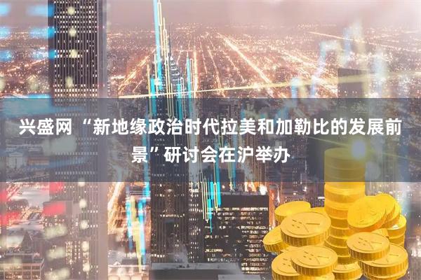 兴盛网 “新地缘政治时代拉美和加勒比的发展前景”研讨会在沪举办