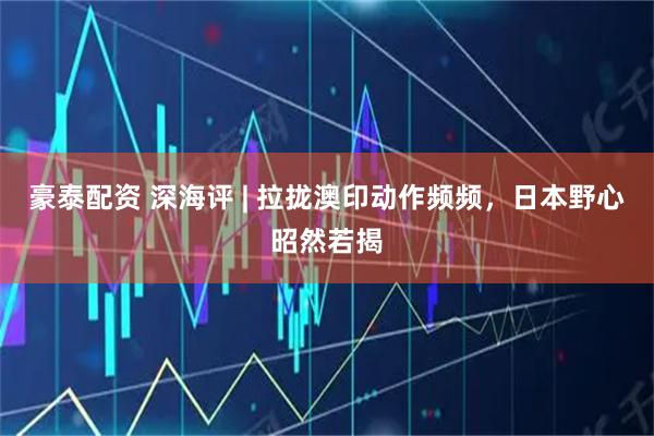 豪泰配资 深海评 | 拉拢澳印动作频频，日本野心昭然若揭